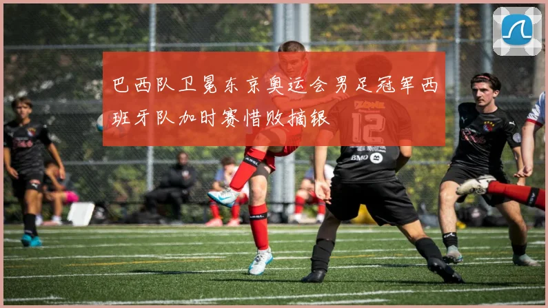 巴西队卫冕东京奥运会男足冠军西班牙队加时赛惜败摘银