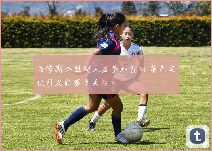马修斯加盟湖人后参加首训 角色定位引发新赛季关注