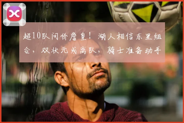 超10队问价詹皇！湖人相信东里组合，双状元或离队，骑士准备动手