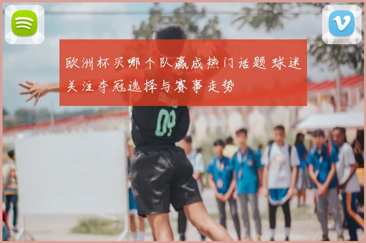 欧洲杯买哪个队赢成热门话题 球迷关注夺冠选择与赛事走势