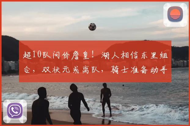 超10队问价詹皇！湖人相信东里组合，双状元或离队，骑士准备动手