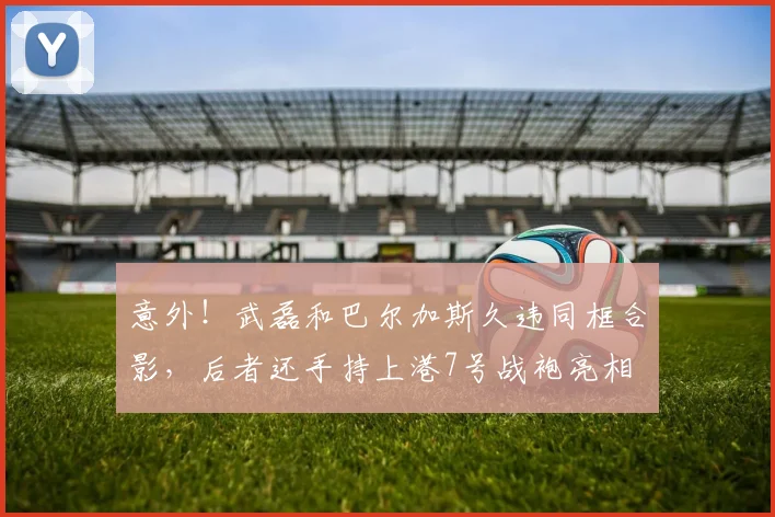 意外!武磊和巴尔加斯久违同框合影,后者还手持上港7号战袍亮相