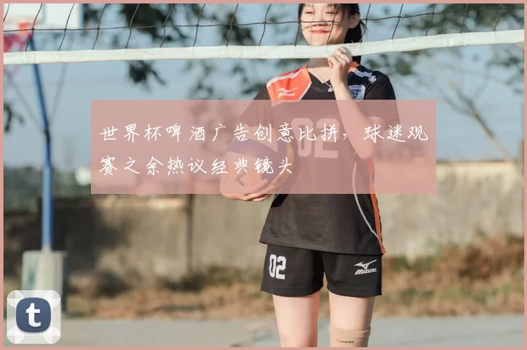 世界杯啤酒广告创意比拼，球迷观赛之余热议经典镜头