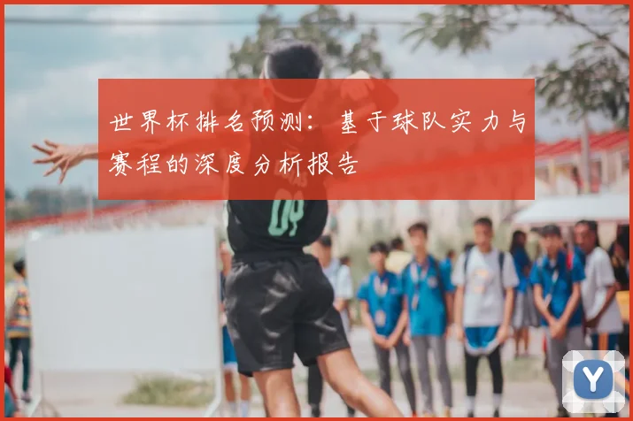 世界杯排名预测:基于球队实力与赛程的深度分析报告