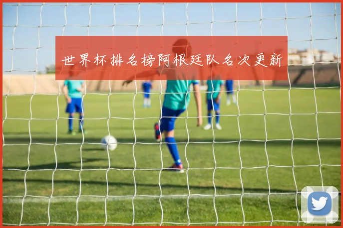 世界杯排名榜阿根廷队名次更新