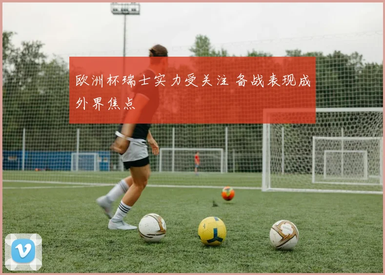 欧洲杯瑞士实力受关注 备战表现成外界焦点