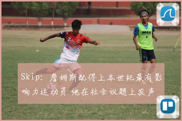 Skip：詹姆斯配得上本世纪最有影响力运动员 他在社会议题上发声