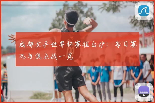 成都女乒世界杯赛程出炉：每日赛况与焦点战一览